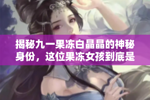 揭秘九一果冻白晶晶的神秘身份，这位果冻女孩到底是谁？