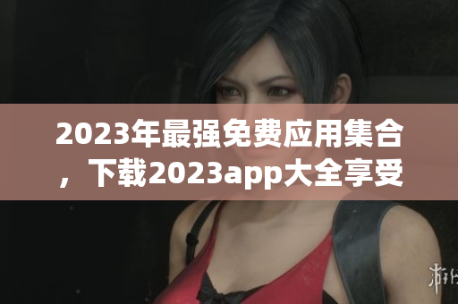 2023年最强免费应用集合，下载2023app大全享受全新软件体验！