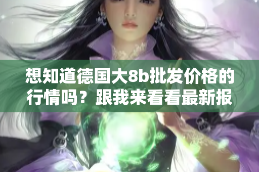 想知道德国大8b批发价格的行情吗？跟我来看看最新报道！