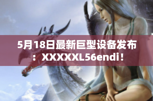 5月18日最新巨型设备发布：XXXXXL56endi！