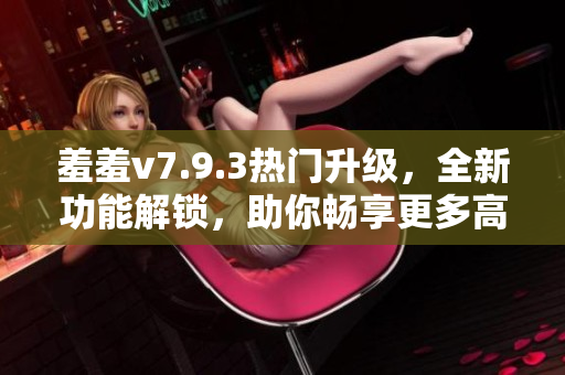 羞羞v7.9.3热门升级，全新功能解锁，助你畅享更多高清福利！