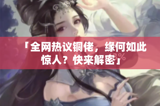 「全网热议铜佬，缘何如此惊人？快来解密」