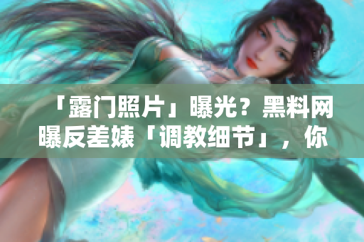 「露门照片」曝光？黑料网曝反差婊「调教细节」，你不知道的是软件与其有关！