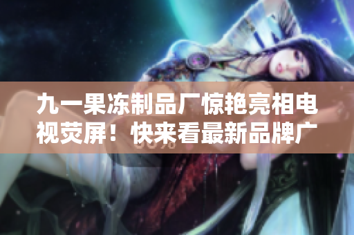 九一果冻制品厂惊艳亮相电视荧屏！快来看最新品牌广告！