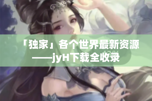 「独家」各个世界最新资源——jyH下载全收录
