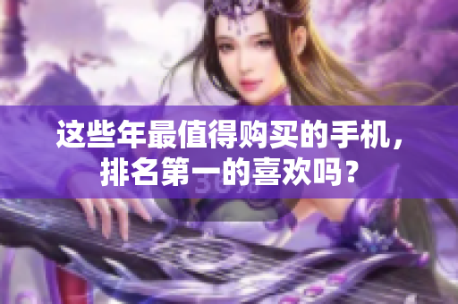 这些年最值得购买的手机，排名第一的喜欢吗？