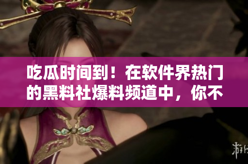 吃瓜时间到！在软件界热门的黑料社爆料频道中，你不能错过的热点