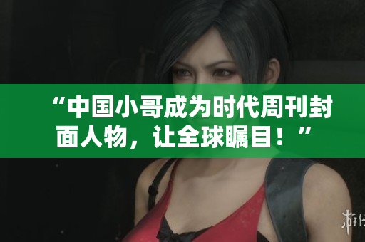 “中国小哥成为时代周刊封面人物，让全球瞩目！”