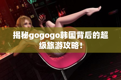 揭秘gogogo韩国背后的超级旅游攻略！