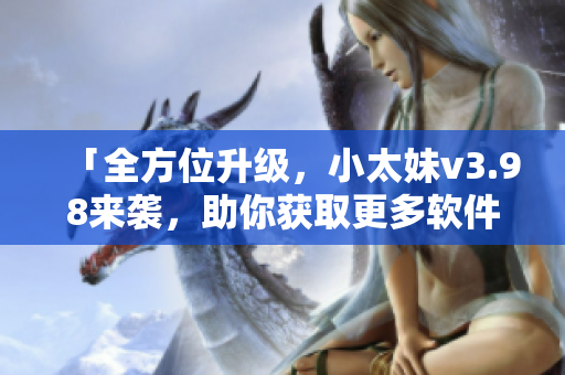 「全方位升级，小太妹v3.98来袭，助你获取更多软件使用技巧！」
