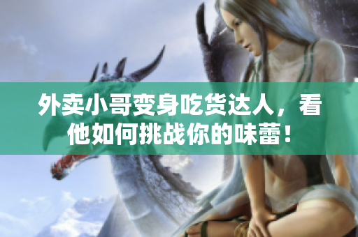 外卖小哥变身吃货达人，看他如何挑战你的味蕾！