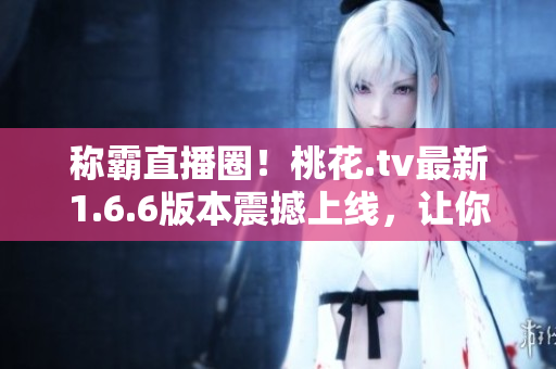 称霸直播圈！桃花.tv最新1.6.6版本震撼上线，让你体验极致直播！
