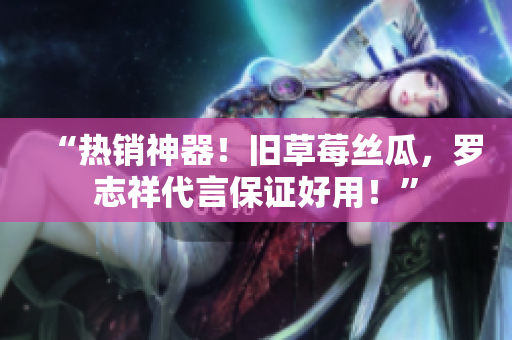 “热销神器！旧草莓丝瓜，罗志祥代言保证好用！”