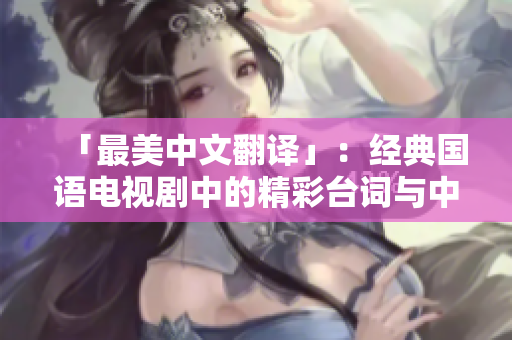 「最美中文翻译」：经典国语电视剧中的精彩台词与中文字幕翻译