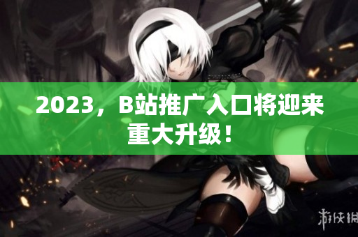 2023，B站推广入口将迎来重大升级！