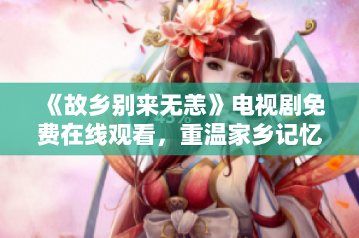 《故乡别来无恙》电视剧免费在线观看，重温家乡记忆
