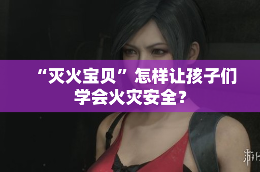 “灭火宝贝”怎样让孩子们学会火灾安全？