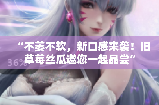 “不萎不软，新口感来袭！旧草莓丝瓜邀您一起品尝”