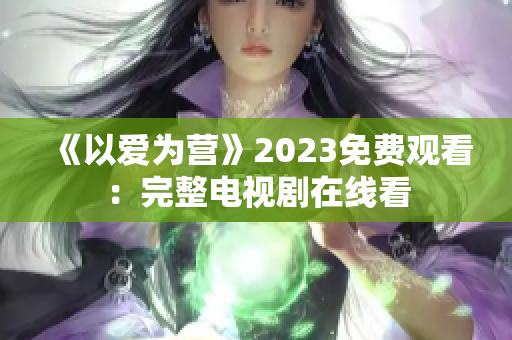 《以爱为营》2023免费观看：完整电视剧在线看