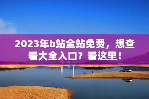 2023年b站全站免费，想查看大全入口？看这里！