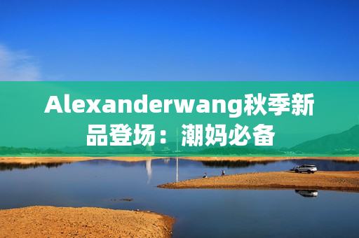 Alexanderwang秋季新品登场：潮妈必备