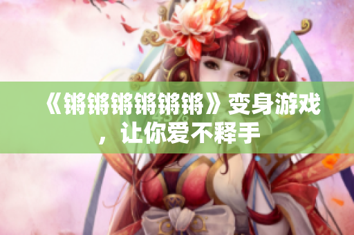 《锵锵锵锵锵锵》变身游戏，让你爱不释手