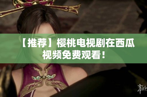 【推荐】樱桃电视剧在西瓜视频免费观看！