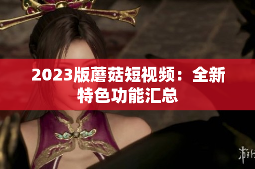 2023版蘑菇短视频：全新特色功能汇总