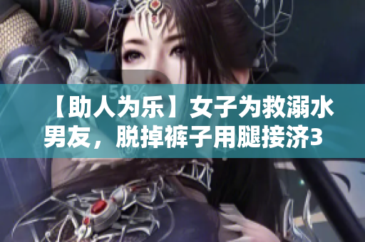 【助人为乐】女子为救溺水男友，脱掉裤子用腿接济30分钟