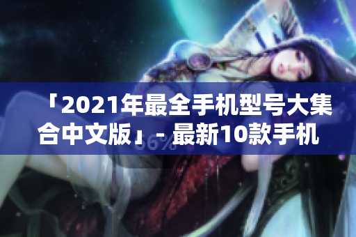 「2021年最全手机型号大集合中文版」- 最新10款手机详细介绍