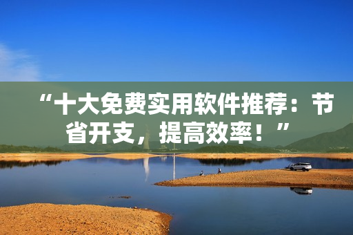 “十大免费实用软件推荐：节省开支，提高效率！”