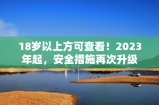 18岁以上方可查看！2023年起，安全措施再次升级