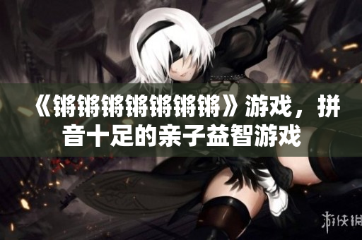 《锵锵锵锵锵锵锵》游戏，拼音十足的亲子益智游戏