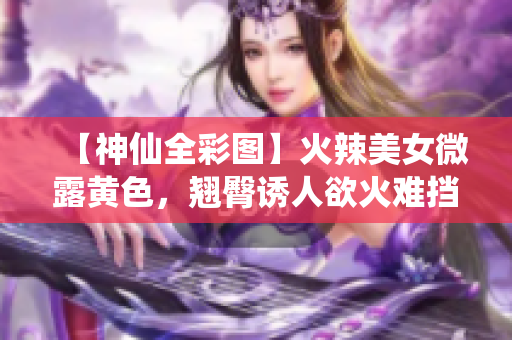 【神仙全彩图】火辣美女微露黄色，翘臀诱人欲火难挡！