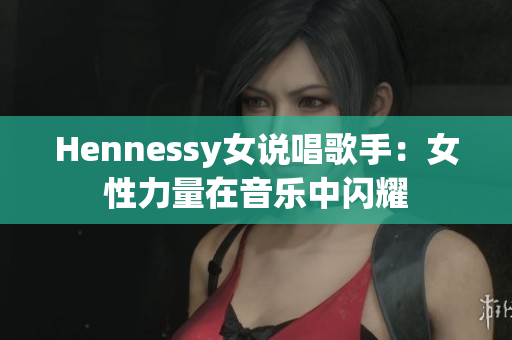 Hennessy女说唱歌手：女性力量在音乐中闪耀