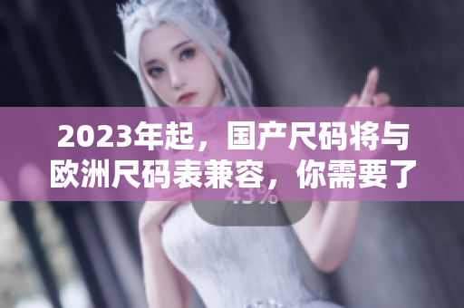 2023年起，国产尺码将与欧洲尺码表兼容，你需要了解的一切！