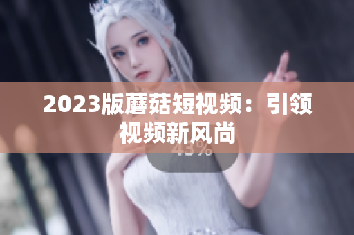 2023版蘑菇短视频：引领视频新风尚