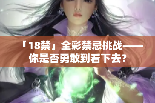 「18禁」全彩禁忌挑战——你是否勇敢到看下去？
