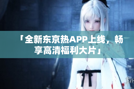 「全新东京热APP上线，畅享高清福利大片」