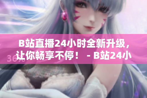 B站直播24小时全新升级，让你畅享不停！ - B站24小时直播间升级，无限精彩等你体验！