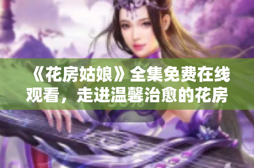 《花房姑娘》全集免费在线观看，走进温馨治愈的花房世界