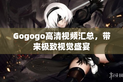 Gogogo高清视频汇总，带来极致视觉盛宴