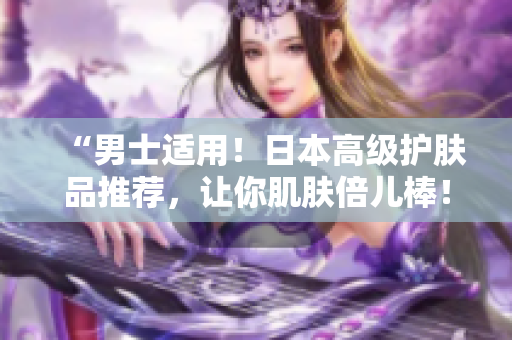 “男士适用！日本高级护肤品推荐，让你肌肤倍儿棒！”