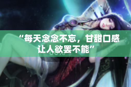 “每天念念不忘，甘甜口感让人欲罢不能”