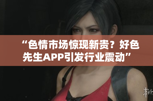 “色情市场惊现新贵？好色先生APP引发行业震动”
