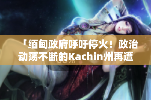 「缅甸政府呼吁停火！政治动荡不断的Kachin州再遭暴力冲突」
