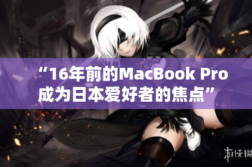 “16年前的MacBook Pro成为日本爱好者的焦点”