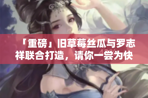 「重磅」旧草莓丝瓜与罗志祥联合打造，请你一尝为快！