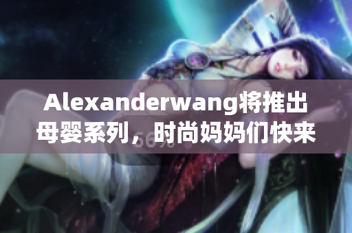 Alexanderwang将推出母婴系列，时尚妈妈们快来看！