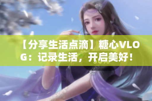 【分享生活点滴】糖心VLOG：记录生活，开启美好！